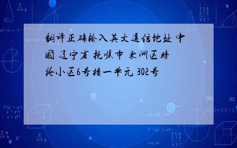 翻译正确输入英文通信地址 中国 辽宁省 抚顺市 东洲区腈纶小区6号楼一单元 302号