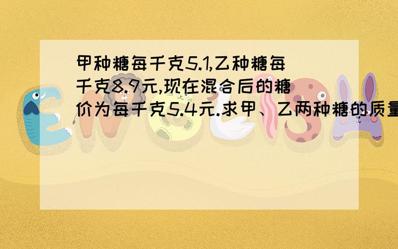 甲种糖每千克5.1,乙种糖每千克8.9元,现在混合后的糖价为每千克5.4元.求甲、乙两种糖的质量比.答案上只给了一个得数 35：3 请大家帮我列下算式,