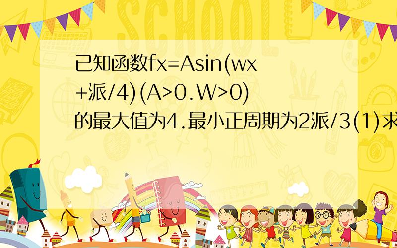 已知函数fx=Asin(wx+派/4)(A>0.W>0)的最大值为4.最小正周期为2派/3(1)求fx的解析式,(2)设a属于(派/2.派)且 f(2/3a+派/12)=1/2,求cosa的值