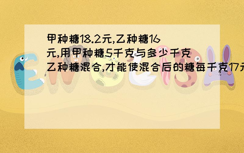 甲种糖18.2元,乙种糖16元,用甲种糖5千克与多少千克乙种糖混合,才能使混合后的糖每千克17元?要算式!