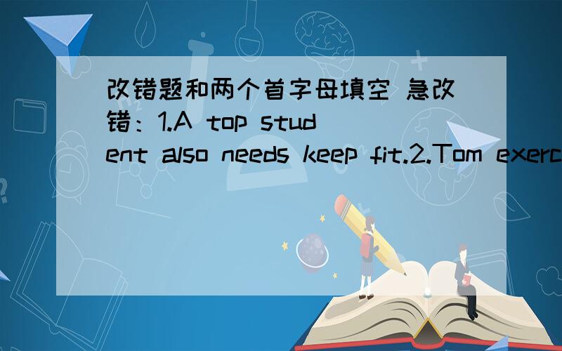 改错题和两个首字母填空 急改错：1.A top student also needs keep fit.2.Tom exercise half an hour every morning.(我改的是在half an hour 前面加上介词fot,)3.There are a lot of chicken in the bowl.(我改的是吧are改成is,对