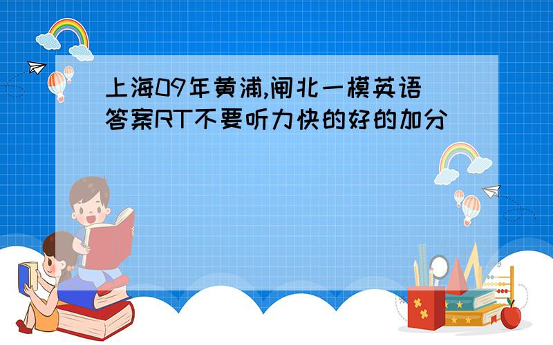 上海09年黄浦,闸北一模英语答案RT不要听力快的好的加分