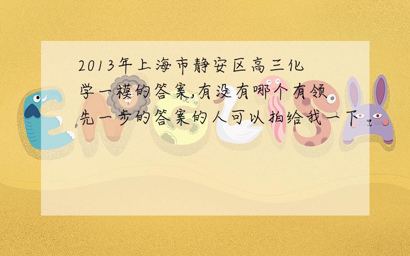 2013年上海市静安区高三化学一模的答案,有没有哪个有领先一步的答案的人可以拍给我一下