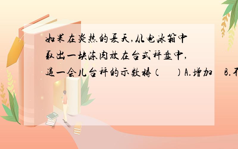 如果在炎热的夏天,从电冰箱中取出一块冻肉放在台式秤盘中,过一会儿台秤的示数将（　）A．增加　B．不变　C．减少　D．无法判定我选的是C,老师说参考答案也是C,不过他说这题应该是选A