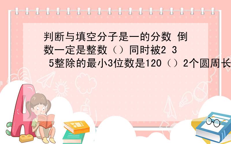 判断与填空分子是一的分数 倒数一定是整数（）同时被2 3 5整除的最小3位数是120（）2个圆周长相等 面积也相等（）分数单位是1/6的最简真分数有5个（）a b是自然数 如果a除b的商是5 a和b最