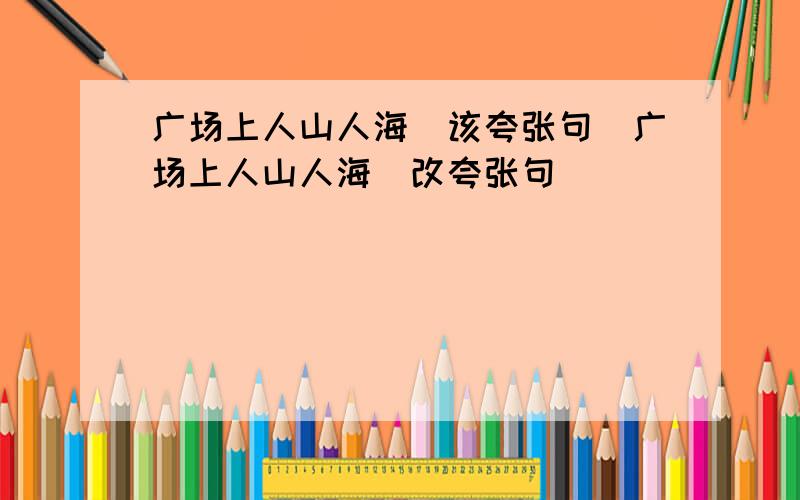 广场上人山人海（该夸张句）广场上人山人海（改夸张句）