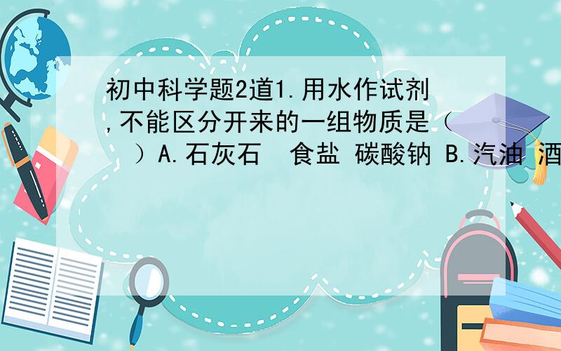 初中科学题2道1.用水作试剂,不能区分开来的一组物质是（  ）A.石灰石  食盐 碳酸钠 B.汽油 酒精 浓硫酸 C.无水硫酸铜 碳酸钙 碳酸钠 D.氯化钾 硝酸钠 硫酸钾2.  53克的Na2CO3和42克的NaHCO3分别与