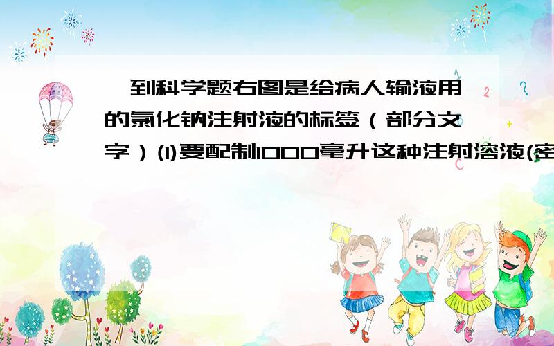 一到科学题右图是给病人输液用的氯化钠注射液的标签（部分文字）(1)要配制1000毫升这种注射溶液(密度为1克／厘米3),需氯化钠多少克?标签：氯化钠注射液[规 格]500mL； 4.5g[适应症]各种原因