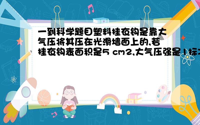 一到科学题目塑料挂衣钩是靠大气压将其压在光滑墙面上的,若挂衣钩表面积是5 cm2,大气压强是1标准大气压,则大气压作用在挂衣钩表面的压力是______N.