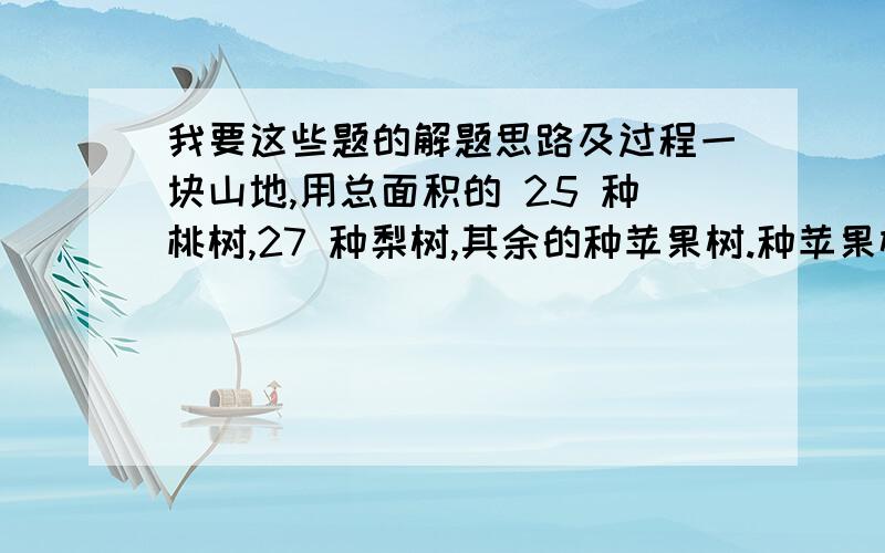 我要这些题的解题思路及过程一块山地,用总面积的 25 种桃树,27 种梨树,其余的种苹果树.种苹果树的面积占总面积的几分之几?如果每种果树所种的面积相等,那么桃树要少种总面积的几分之几