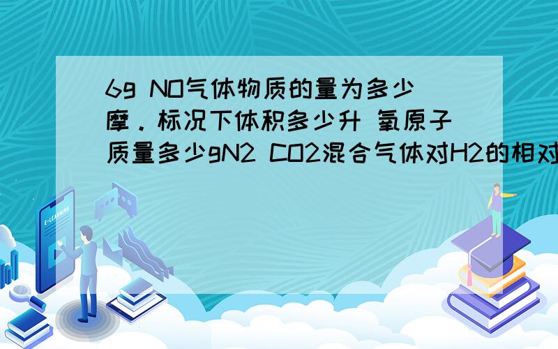 6g NO气体物质的量为多少摩。标况下体积多少升 氧原子质量多少gN2 CO2混合气体对H2的相对密度为15.求混合气体的平均相对分子质量 求混合气体在标准状况下得密度（得数保留俩位小数）求二