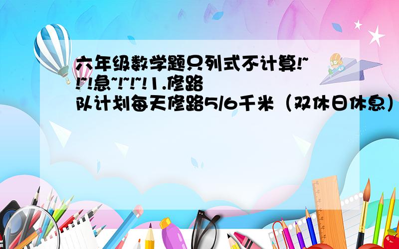 六年级数学题只列式不计算!~!~!急~!~!~!1.修路队计划每天修路5/6千米（双休日休息）,一个星期可修多少千米?2.修路队计划每天修路5/6千米,上午修了2/3,下午修了多少千米?3.修路队计划每天修路