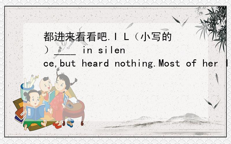 都进来看看吧.I L（小写的）____ in silence,but heard nothing.Most of her life was s______ in caring for others.Price will go up,I s____.I've d_____ its secret.The story m____ or m_____ not be true.I heard the news over the r___I looked into