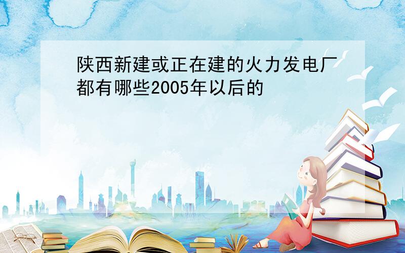 陕西新建或正在建的火力发电厂都有哪些2005年以后的