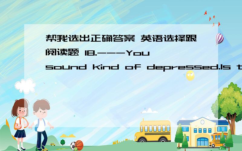 帮我选出正确答案 英语选择跟阅读题 18.---You sound kind of depressed.Is there anything wrong?--_________.A.I was starting to worry when I hadn’t heard anything from my sister in two weeks.B.I’m going to Hawaii for a holiday.C.You k