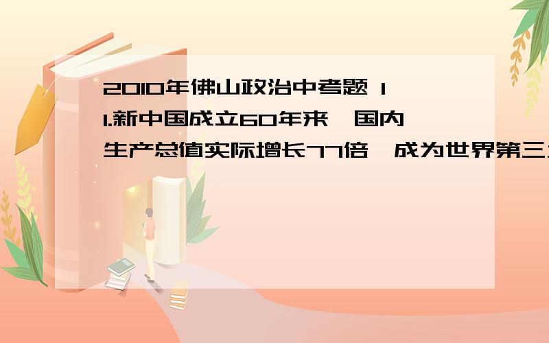 2010年佛山政治中考题 11.新中国成立60年来,国内生产总值实际增长77倍,成为世界第三大经济实体,第二大出口国,第一大外汇储备国;人民生活迈向总体小康,已从低收入国家迈入中等收入国家行