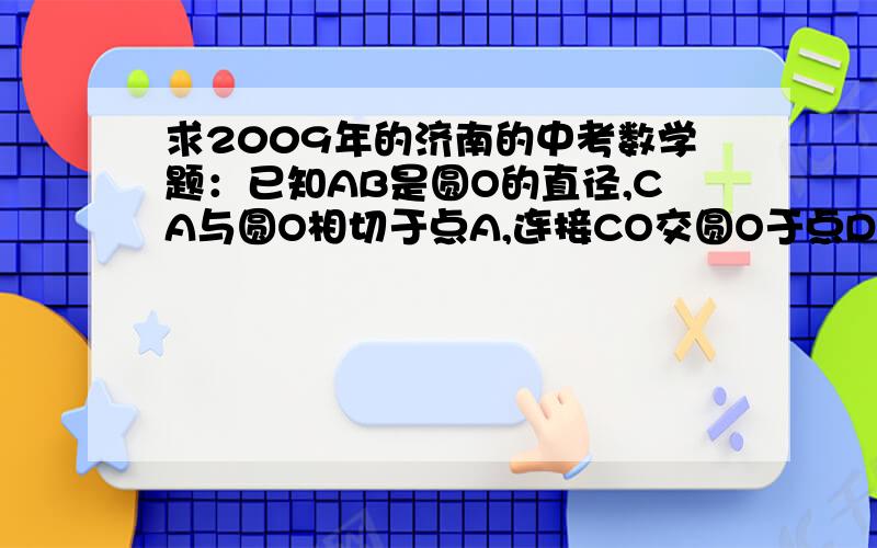 求2009年的济南的中考数学题：已知AB是圆O的直径,CA与圆O相切于点A,连接CO交圆O于点D,CO的延长线交...求2009年的济南的中考数学题：已知AB是圆O的直径,CA与圆O相切于点A,连接CO交圆O于点D,CO的延