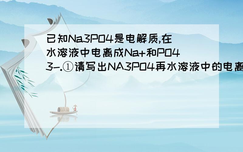 已知Na3PO4是电解质,在水溶液中电离成Na+和PO43-.①请写出NA3PO4再水溶液中的电离方程式②若将164gNa3PO4溶于足量水中配成溶液,则溶液中Na+的物质的量为多少?