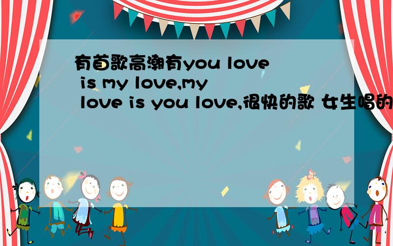 有首歌高潮有you love is my love,my love is you love,很快的歌 女生唱的