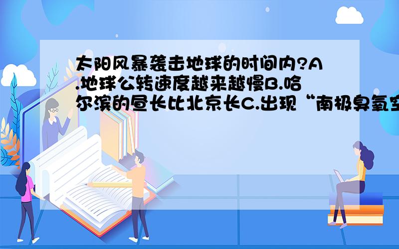 太阳风暴袭击地球的时间内?A.地球公转速度越来越慢B.哈尔滨的昼长比北京长C.出现“南极臭氧空洞”D.南半球的气压带 风带向南移