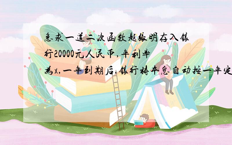 急求一道二次函数题张明存入银行20000元人民币,年利率为x,一年到期后,银行将本息自动按一年定期储蓄转存,已知利息税为20%,那么两年后张明得到的税后本息和y(元）与x之间的函数关系式为