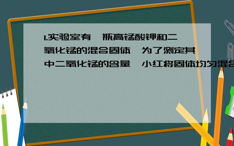 1.实验室有一瓶高锰酸钾和二氧化锰的混合固体,为了测定其中二氧化锰的含量,小红将固体均匀混合后取出4克放入大试管中加热,到不再产生气体为止,测得剩余固体的质量为36.8克.试计算：1）