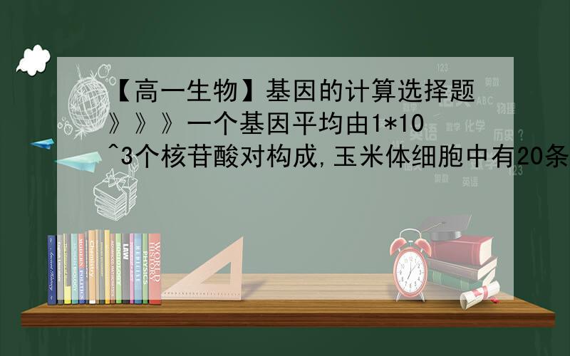 【高一生物】基因的计算选择题》》》一个基因平均由1*10^3个核苷酸对构成,玉米体细胞中有20条染色体,生殖细胞里的DNA合计约有7*10^9个核苷酸对,因此每条染色体平均有基因的个数是（  ）（