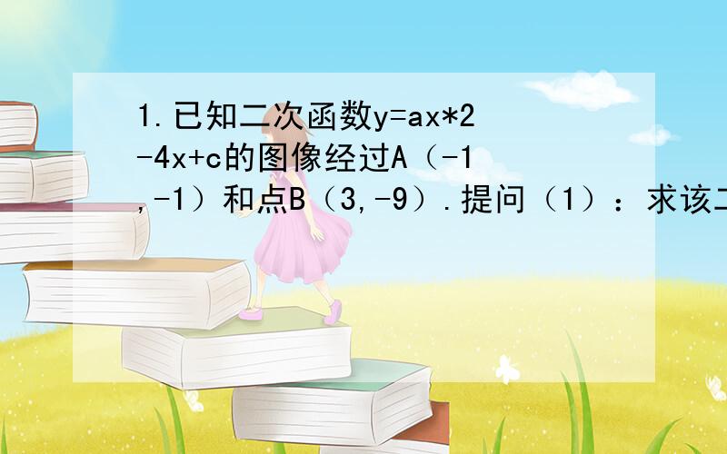 1.已知二次函数y=ax*2-4x+c的图像经过A（-1,-1）和点B（3,-9）.提问（1）：求该二次函数的表达式提问（2）：写出该抛物线的对称轴及顶点坐标提问（3）：点P（m,n）与点Q均在该函数图像上（其