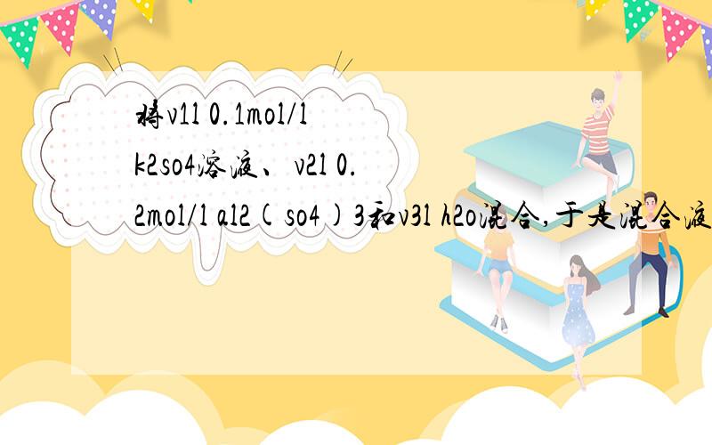 将v1l 0.1mol/l k2so4溶液、v2l 0.2mol/l al2(so4)3和v3l h2o混合,于是混合液中k、al、so4 离子的物质的量浓度分别为0.1mol/L、0.1mol/L、0.2mol/L,所取溶液的体积比是多少?（忽略溶液很合带来总体积的变化）