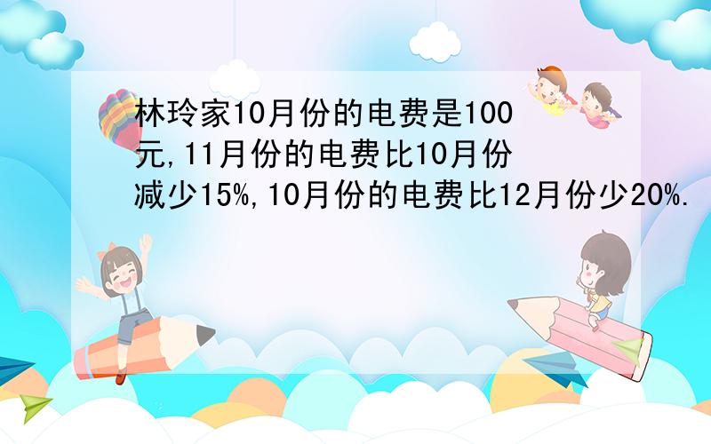 林玲家10月份的电费是100元,11月份的电费比10月份减少15%,10月份的电费比12月份少20%.（1）11月份的电费是多少元?（2）12月份的电费是多少元钱?