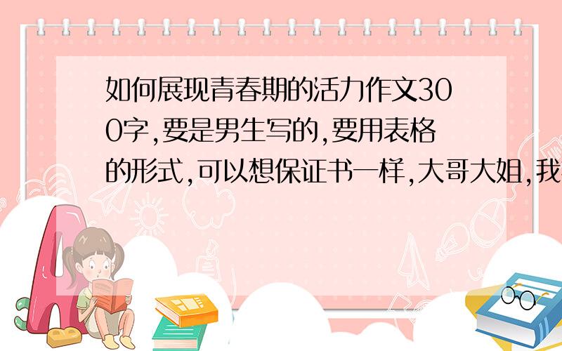 如何展现青春期的活力作文300字,要是男生写的,要用表格的形式,可以想保证书一样,大哥大姐,我把我所有财富都搬出来了,求你们了!急基金基金急!