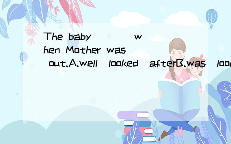 The baby ___ when Mother was out.A.well  looked  afterB.was  looked  wellC.is  well  looked  afterD.was  well  looked  after