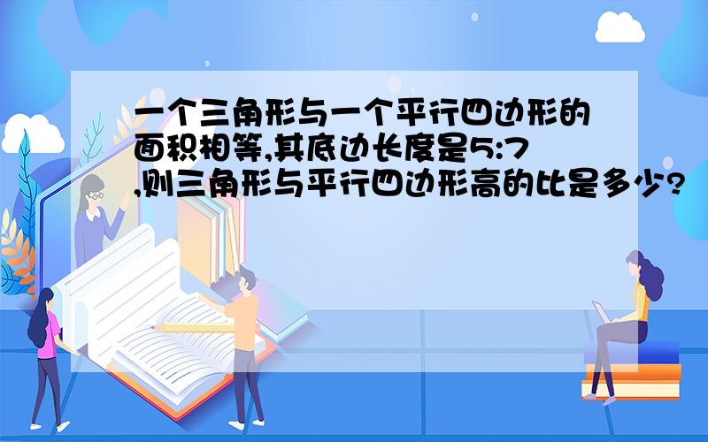 一个三角形与一个平行四边形的面积相等,其底边长度是5:7,则三角形与平行四边形高的比是多少?