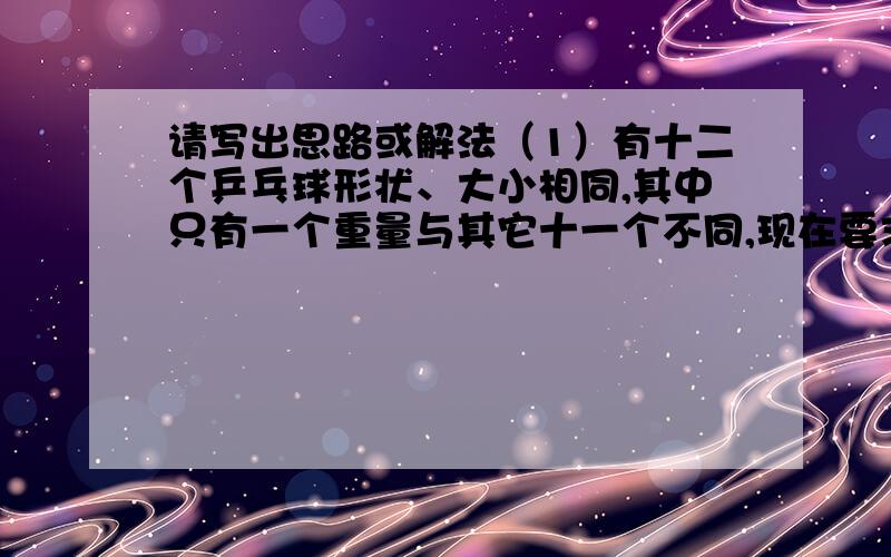 请写出思路或解法（1）有十二个乒乓球形状、大小相同,其中只有一个重量与其它十一个不同,现在要求用一部没有砝码的天秤称三次,将那个重量异常的球找出来,并且知道它比其它十一个球