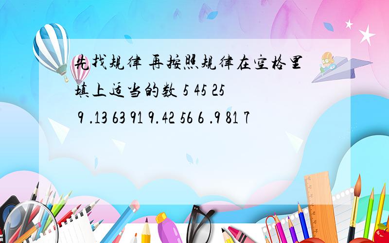 先找规律 再按照规律在空格里填上适当的数 5 45 25 9 ．13 63 91 9.42 56 6 ．9 81 7