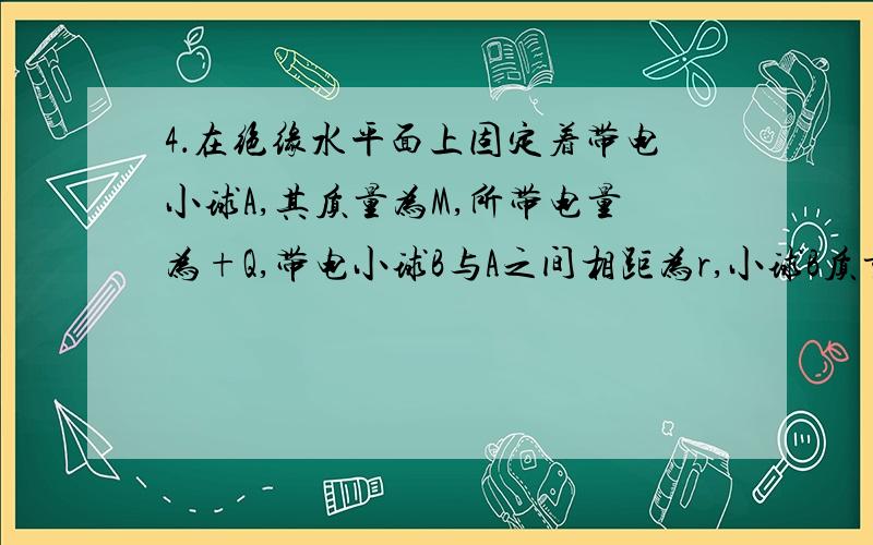 4．在绝缘水平面上固定着带电小球A,其质量为M,所带电量为+Q,带电小球B与A之间相距为r,小球B质量为m,所带电量为+q,现将B小球无初速释放求：（1刚释放小球B的加速度是多少?（2释放后B做什么