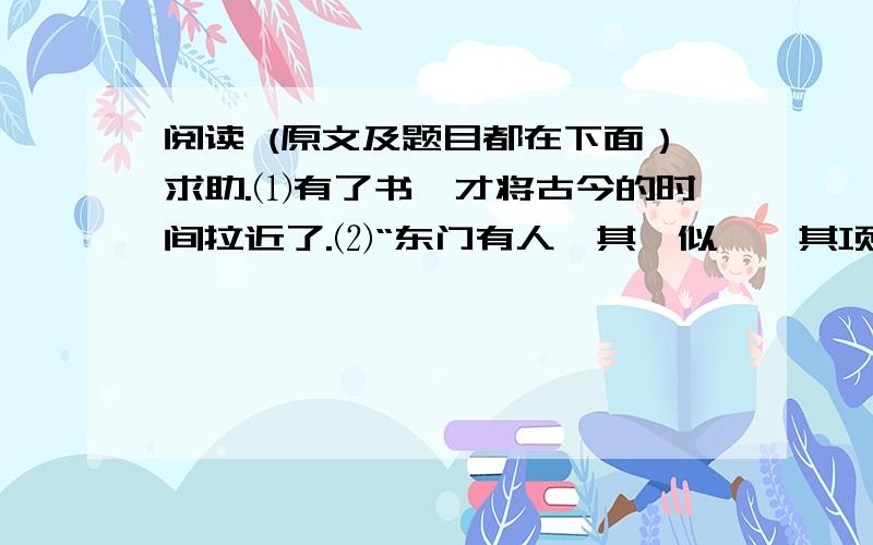 阅读 (原文及题目都在下面）求助.⑴有了书,才将古今的时间拉近了.⑵“东门有人,其颡似尧,其项类皋,其肩类子产,然自要（腰）以下不及禹三寸,累累若丧家之狗.”从这几句话我们看见了两