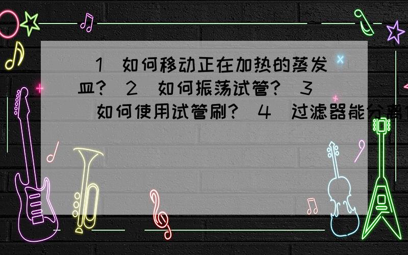 （1）如何移动正在加热的蒸发皿?（2）如何振荡试管?（3）如何使用试管刷?（4）过滤器能分离什么样的物质?（5）如果做过滤器?（6）过滤后滤液仍然浑浊,可能是什么原因?