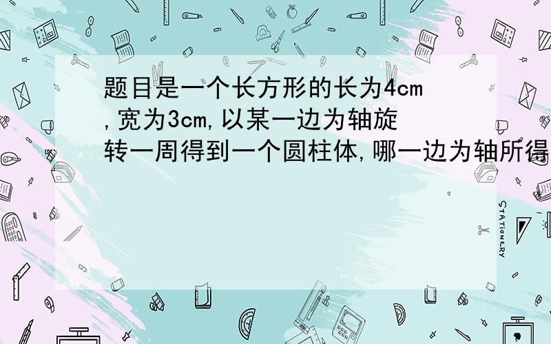 题目是一个长方形的长为4cm,宽为3cm,以某一边为轴旋转一周得到一个圆柱体,哪一边为轴所得的圆柱体的体积较大,请说明理由（我只要理由,最好简洁点!）