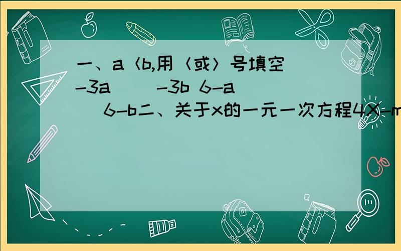 一、a＜b,用＜或＞号填空 -3a( )-3b 6-a( )6-b二、关于x的一元一次方程4X-m=3x-2的解是负数,求m的取值范围.