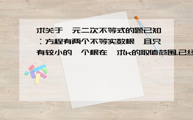 求关于一元二次不等式的题已知：方程有两个不等实数根,且只有较小的一个根在,求k的取值范围.已经用判别式，得出k