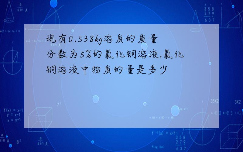 现有0.538kg溶质的质量分数为5%的氯化铜溶液,氯化铜溶液中物质的量是多少