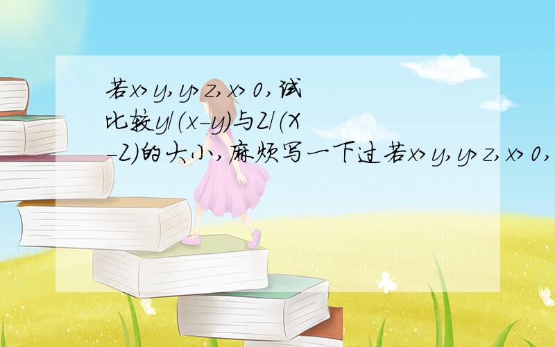 若x>y,y>z,x>0,试比较y/（x-y）与Z/（X-Z）的大小,麻烦写一下过若x>y,y>z,x>0,试比较y/（x-y）与Z/（X-Z）的大小,