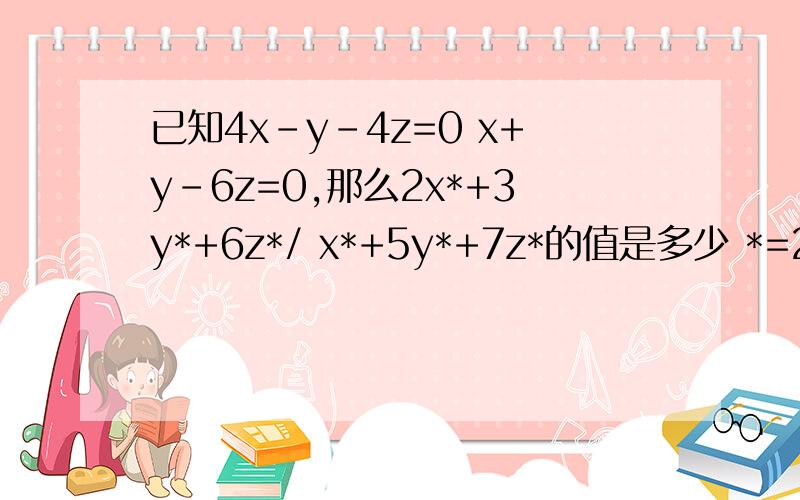 已知4x-y-4z=0 x+y-6z=0,那么2x*+3y*+6z*/ x*+5y*+7z*的值是多少 *=2