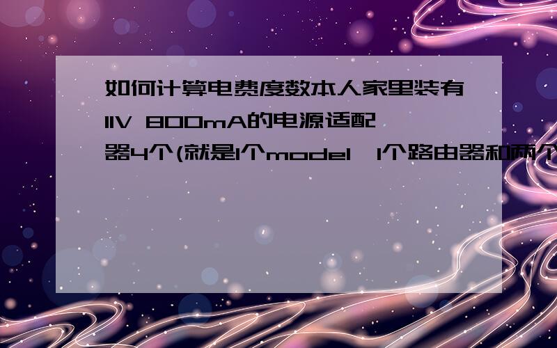 如何计算电费度数本人家里装有11V 800mA的电源适配器4个(就是1个model,1个路由器和两个交换机的供电电源),这四个设备24个小时开机,一天大概耗电量大概是多少,一个月30天计算,一共要耗多少度