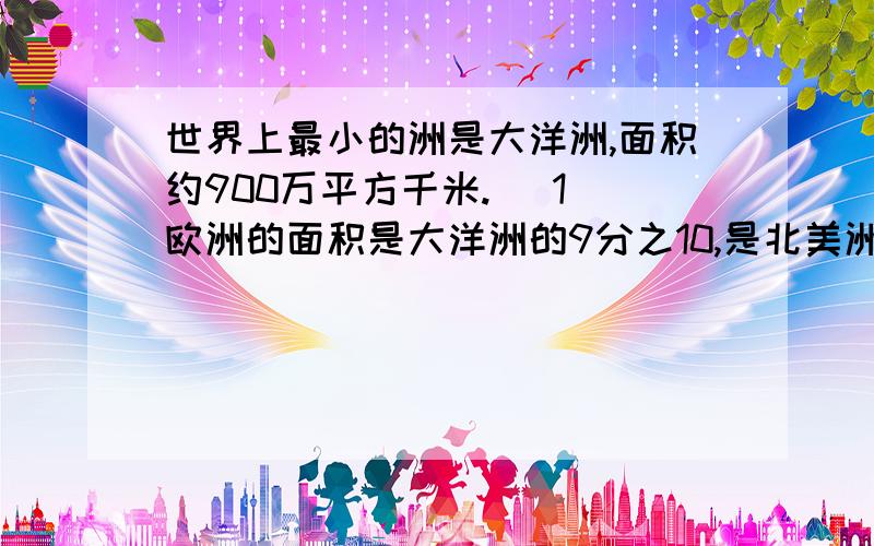 世界上最小的洲是大洋洲,面积约900万平方千米. （1）欧洲的面积是大洋洲的9分之10,是北美洲的12分之52.北美洲的面积是亚洲的11分之6,是南极洲的7分之12.      3.南美洲的面积是北美洲的4分之3
