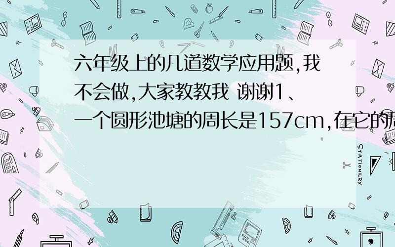 六年级上的几道数学应用题,我不会做,大家教教我 谢谢1、一个圆形池塘的周长是157cm,在它的周围铺一条环形水泥路,路宽3cm,路面的面积是多少平方米?2、有4个半径为2分米的罐头盒,如果用带