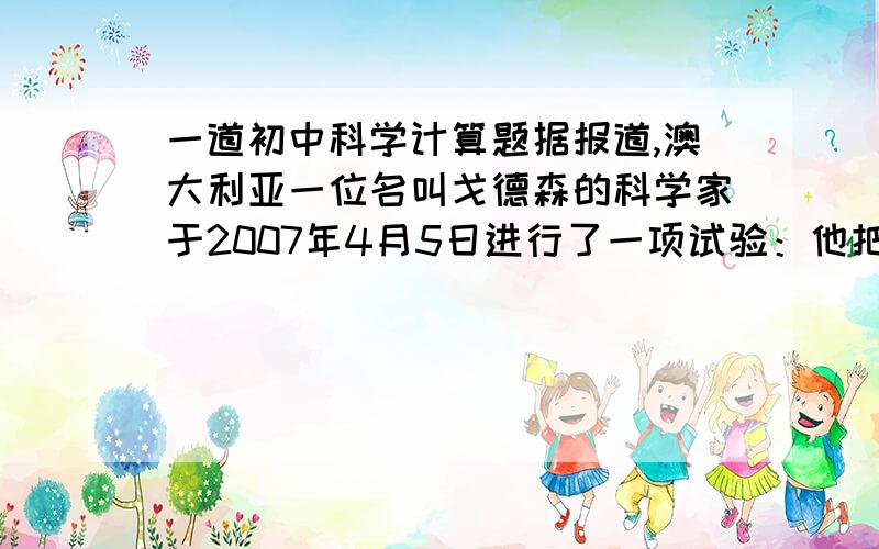 一道初中科学计算题据报道,澳大利亚一位名叫戈德森的科学家于2007年4月5日进行了一项试验：他把自己关在一个密封舱里,并将密封舱浸没的澳大利亚新南威尔士州的一个湖中.密封舱长约3米