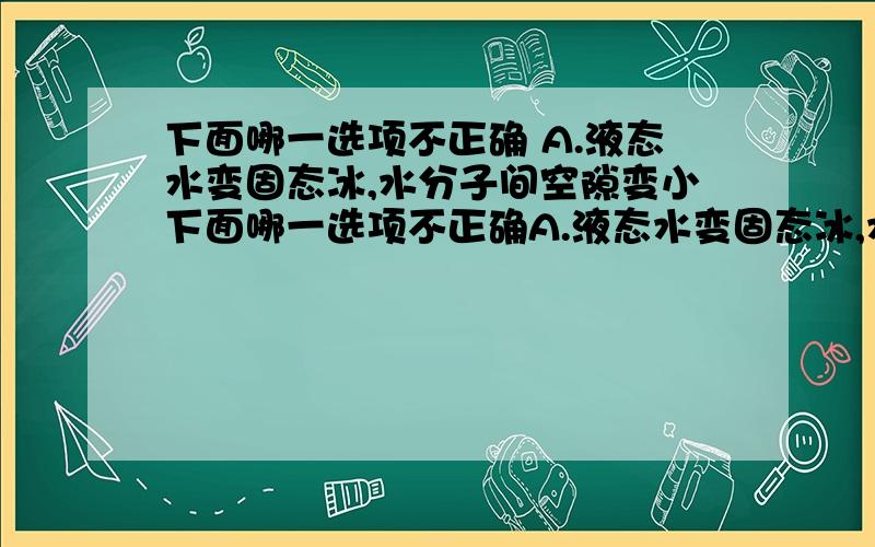 下面哪一选项不正确 A.液态水变固态冰,水分子间空隙变小下面哪一选项不正确A.液态水变固态冰,水分子间空隙变小B.50ml的水和50ml的酒精混合,体积小于100ml,说明分子间有空隙C.（忘了,反正是