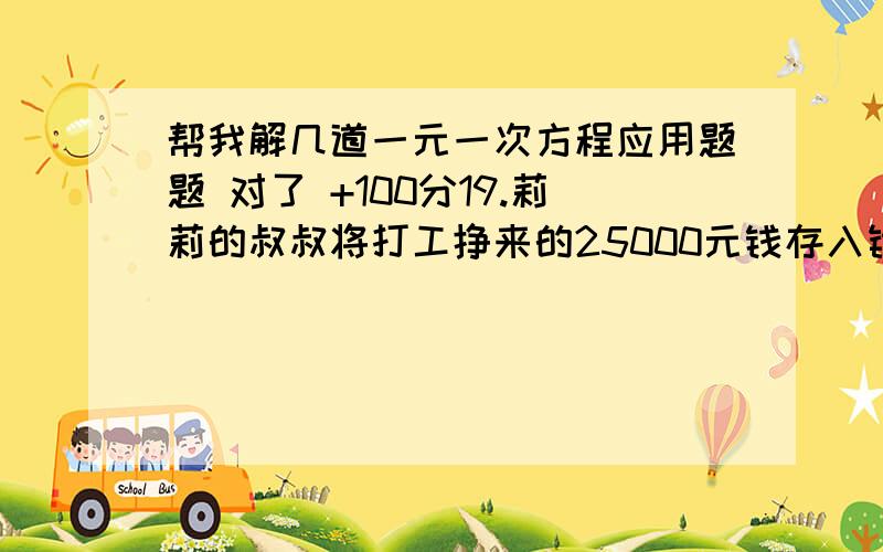 帮我解几道一元一次方程应用题题 对了 +100分19.莉莉的叔叔将打工挣来的25000元钱存入银行,整存整取三年,年利率为3.24%,三年后本金和利息共有 元（不计利息税）本人三年前存了一份3000元的